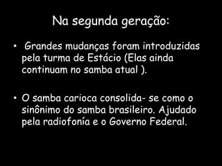 Na segunda geração:
• Grandes mudanças foram introduzidas
pela turma de Estácio (Elas ainda
continuam no samba atual ).
• O samba carioca consolida- se como o
sinônimo do samba brasileiro. Ajudado
pela radiofonía e o Governo Federal.
 