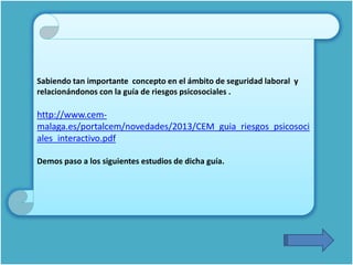 Sabiendo tan importante concepto en el ámbito de seguridad laboral y
relacionándonos con la guía de riesgos psicosociales .
http://www.cem-
malaga.es/portalcem/novedades/2013/CEM_guia_riesgos_psicosoci
ales_interactivo.pdf
Demos paso a los siguientes estudios de dicha guía.
 