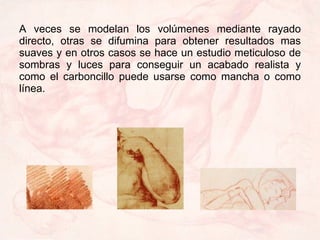 A veces se modelan los volúmenes mediante rayado directo, otras se difumina para obtener resultados mas suaves y en otros casos se hace un estudio meticuloso de sombras y luces para conseguir un acabado realista y como el carboncillo puede usarse como mancha o como línea. 