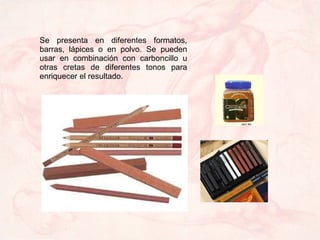Se presenta en diferentes formatos, barras, lápices o en polvo. Se pueden usar en combinación con carboncillo u otras cret...