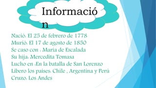 Informació
n
Nació: El 25 de febrero de 1778
Murió: El 17 de agosto de 1850
Se caso con : María de Escalada
Su hija: Mercedita Tomasa
Lucho en :En la batalla de San Lorenzo
Libero los países: Chile , Argentina y Perú
Cruzo: Los Andes
 
