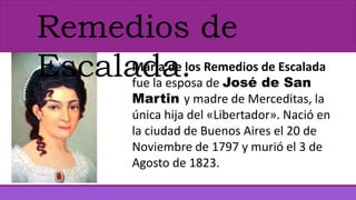 Remedios de
Escalada.María de los Remedios de Escalada
fue la esposa de José de San
Martin y madre de Merceditas, la
única hija del «Libertador». Nació en
la ciudad de Buenos Aires el 20 de
Noviembre de 1797 y murió el 3 de
Agosto de 1823.
 