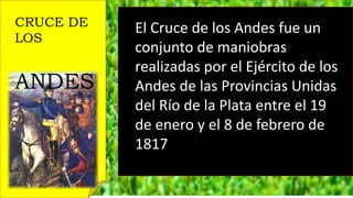 CRUCE DE
LOS
ANDES
El Cruce de los Andes fue un
conjunto de maniobras
realizadas por el Ejército de los
Andes de las Provincias Unidas
del Río de la Plata entre el 19
de enero y el 8 de febrero de
1817
 