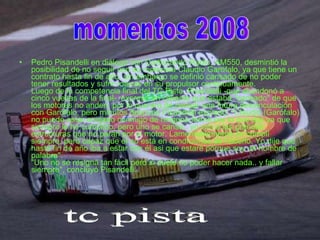 Pedro Pisandelli en diálogo con Carburando Radio, AM550, desmintió la posibilidad de no seguir con su motorista Claudio Garófalo, ya que tiene un contrato hasta fin de año, sin embargo se definió cansado de no poder tener resultados y sufrir roturas en su propulsor continuamente.  Luego de la competencia final del TC Pista, Pisandelli -que abandonó a cinco vueltas de la final-, expresó en caliente que estaba "cansado" de que los motores no anden, por lo que era de pensar una futura desvinculación con Garófalo, pero minutos después Pisandelli expresó: "Claudio (Garófalo) no puede estar enojado conmigo de ninguna forma por lo que dije ya que siempre le he cumplido, pero uno se cansa.. yo veo a las grandes estructuras que no paran por el motor. Lamentablemente yo cumplí siempre, pero capaz que el no está en condiciones de hacerlo. Yo dije que hasta fin de año iba a estar con él asi que estaré porque soy un hombre de palabra". "Uno no se resigna tan fácil pero si duele no poder hacer nada.. y fallar siempre", concluyó Pisandelli. momentos 2008 tc pista 