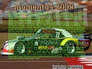 En las últimas horas, Pedro Pisandelli llegó a un acuerdo para correr en las últimas tres carreras del año en el equipo HAZ Racing, y con la Chevy que utilizó en Buenos Aires y Posadas el brasileño Carlos Cacá Bueno. El proyecto en principio es por estas últimas tres competencias del año, y con motores de Claudio Bisceglia. Así lo confirmó en  Pole Position por AM 650 Reporter . “Es un sueño que teníamos en mente de hace mucho tiempo el de entrar a un equipo de primer nivel, por ello quiero agradecer la confianza de mi familia, los sponsor, y de Fernando Hidalgo y Alejandro Masas, con quien tengo una amistad muy grande desde hace mucho tiempo. Siempre me gustó poder sumarme al equipo y gracias al apoyo de nuestros sponsor hoy lo podemos hacer. Tenemos cerrado el acuerdo por las tres carreras que restan del año, con el objetivo de poder tener buenos resultados pensando en el año próximo, donde la idea es volver al Torino pero con uno nuevo que estaremos definiendo quién es el constructor en las próximas horas y de que forma lo haremos. En cuanto al contacto con la Chevy, será el martes que viene en el kilómetro de Buenos Aires, donde aprovecharemos para probar también los motores de Claudio Bisceglia, quien si todo sale bien será el proveedor de las plantas impulsoras. Y luego de la carrera de Olavarría, realizaremos una prueba en pista en La Plata, pensando en lo que será la competencia en ese circuito”, detalló Pedro su incorporación al HAZ en estas últimas tres competencias. El piloto neuquino comentó además qué hará con el Torino que ha dejado de correr en citas anteriores. “Con el Torino que dejamos, la idea es buscar gente capacitada para ponerlo en condiciones y a partir de allí, seguir con el DMP Racing y armar la estructura con dos Torino para el TC Pista. Obviamente mi hermano Fabián tiene la prioridad para asegurar la continuidad con uno de los autos”, aseguró el menor de los Pisandelli, quien de esta forma, estará retornando al TC con un auto de primer nivel como es la Chevy del equipo HAZ. momentos 2009 turismo carretera 