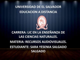 UNIVERSIDAD DE EL SALVADOR
EDUCACION A DISTANCIA
CARRERA: LIC EN LA ENSEÑANZA DE
LAS CIENCIAS NATURALES.
MATERIA: RECURSOS AUDIOVISUALES.
ESTUDIANTE: SARA YESENIA SALGADO
SALGADO
 