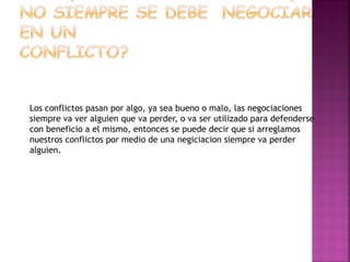 Los conflictos pasan por algo, ya sea bueno o malo, las negociaciones
siempre va ver alguien que va perder, o va ser utilizado para defenderse
con beneficio a el mismo, entonces se puede decir que si arreglamos
nuestros conflictos por medio de una negiciacion siempre va perder
alguien.
 