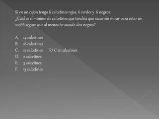 Si en un cajón tengo 6 calcetines rojos, 6 verdes y 6 negros.
¿Cuál es el mínimo de calcetines que tendría que sacar sin mirar para estar un
100% seguro que al menos he sacado dos negros?
A. 14 calcetines
B. 18 calcetines
C. 12 calcetines R/ C 12 calcetines.
D. 2 calcetines
E. 3 calcetines
F. 13 calcetines
 