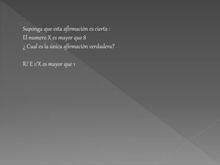Suponga que esta afirmación es cierta :
El numero X es mayor que 8
¿ Cual es la única afirmación verdadera?
R/ E 1/X es mayor que 1
 