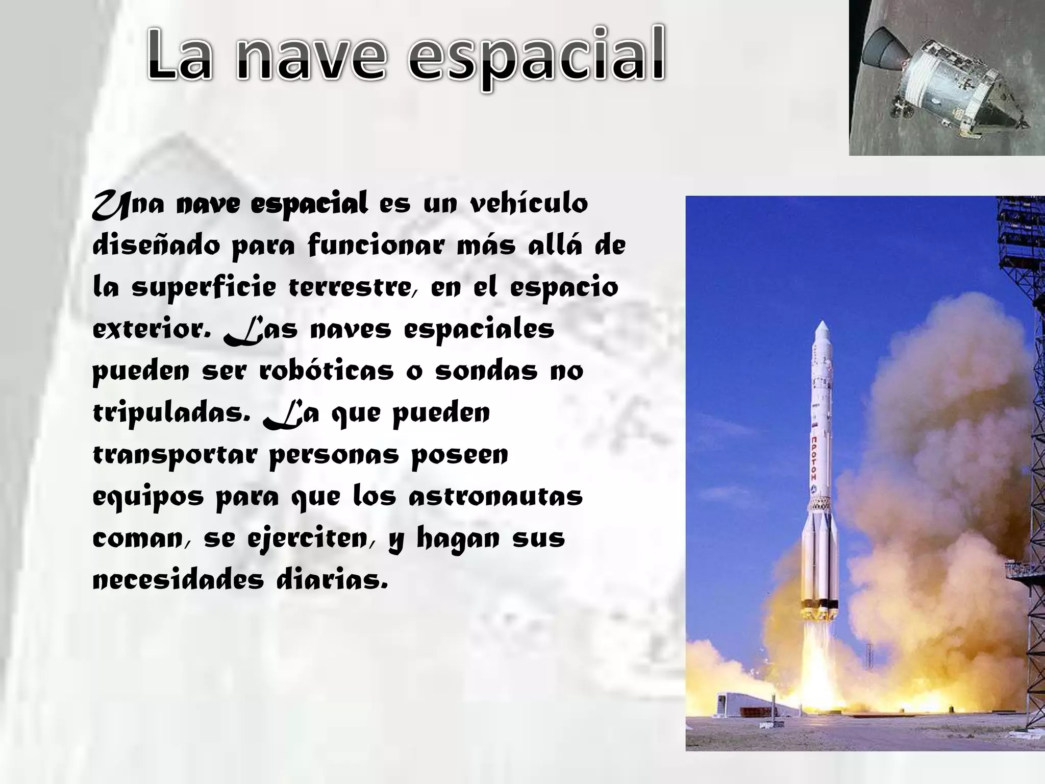 La nave espacialUna nave espacial es un vehículo diseñado para funcionar más allá de la superficie terrestre, en el espacio exterior. Las naves espaciales pueden ser robóticas o sondas no tripuladas. La que pueden transportar personas poseen equipos para que los astronautas coman, se ejerciten, y hagan sus necesidades diarias.