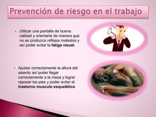  Utilizar una pantalla de buena
calidad y orientarla de manera que
no se produzca reflejos molestos y
así poder evitar la fatiga visual.
 Ajustar correctamente la altura del
asiento así poder llegar
correctamente a la mesa y lograr
reposar los pies y poder evitar el
trastorno musculo esquelético
 