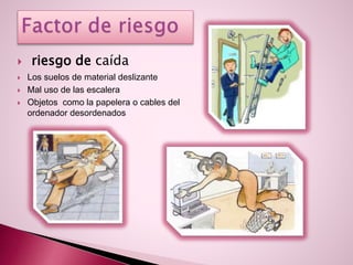  riesgo de caída
 Los suelos de material deslizante
 Mal uso de las escalera
 Objetos como la papelera o cables del
ordenador desordenados
 
