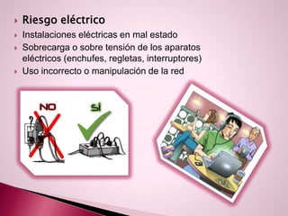  Riesgo eléctrico
 Instalaciones eléctricas en mal estado
 Sobrecarga o sobre tensión de los aparatos
eléctricos (enchufes, regletas, interruptores)
 Uso incorrecto o manipulación de la red
 