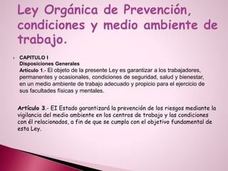  CAPITULO I
Disposiciones Generales
Artículo 1.- El objeto de la presente Ley es garantizar a los trabajadores,
permanentes y ocasionales, condiciones de seguridad, salud y bienestar,
en un medio ambiente de trabajo adecuado y propicio para el ejercicio de
sus facultades físicas y mentales.
Artículo 3.- EI Estado garantizará la prevención de los riesgos mediante la
vigilancia del medio ambiente en los centros de trabajo y las condiciones
con él relacionados, a fin de que se cumpla con el objetivo fundamental de
esta Ley.
 