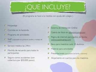 ¿QUE INCLUYE?
                     (El programa se hace a la medida con ayuda del colegio )



Hospedaje
                                                     Sistema de inscripción Online
Comidas en la hacienda
                                                     Galería de fotos en www.kincamp.com
Programa de actividades
                                                     Página de internet para padres de familia
Staff (capacitado en primeros auxilios y manejo de   www.cca.kincamp.com
crisis)
                                                     Beca para maestros cada 20 alumnos
Servicio medico las 24hrs
                                                     Material para actividades
Mochila de recuerdo para todos lo
participantes                                        Presentaciones (con padres de familia y alumnos)
Seguro contra accidentes (con                        Alojamiento en cuartos para los maestros
cobertura por $50,000 pesos)
 