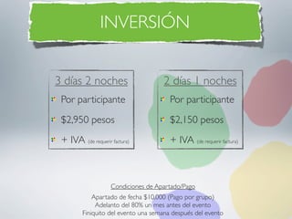 INVERSIÓN


3 días 2 noches                      2 días 1 noches
 Por participante                       Por participante
 $2,950 pesos                           $2,150 pesos
 + IVA (de requerir factura)            + IVA (de requerir factura)



                    Condiciones de Apartado/Pago
             Apartado de fecha $10,000 (Pago por grupo)
              Adelanto del 80% un mes antes del evento
         Finiquito del evento una semana después del evento
 