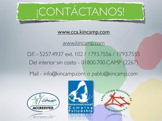 ¡CONTÁCTANOS!
             www.cca.kincamp.com
               www.kincamp.com
D.F. - 5257.4937 ext. 102 / 1793.7556 / 1793.7555
Del interior sin costo - 01800.700.CAMP (2267)
Mail - info@kincamp.com o pablo@kincamp.com
 