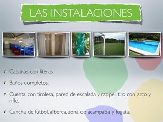 LAS INSTALACIONES



Cabañas con literas.
Baños completos.
Cuenta con tirolesa, pared de escalada y rappel, tiro con arco y
riﬂe.
Cancha de fútbol, alberca, zona de acampada y fogata.
 