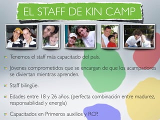 EL STAFF DE KIN CAMP


Tenemos el staff más capacitado del país.
Jóvenes comprometidos que se encargan de que los acampadores
se diviertan mientras aprenden.
Staff bilingüe.
Edades entre 18 y 26 años. (perfecta combinación entre madurez,
responsabilidad y energía)
Capacitados en Primeros auxilios y RCP.
 
