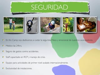 SEGURIDAD



En Kin Camp nos dedicamos a cuidar la seguridad física y emocional de nuestros acampadores.

Médico las 24hrs.

Seguro de gastos contra accidentes.

Staff capacitado en RCP y manejo de crisis.

Equipo para actividades de primer nivel avalado internacionalmente.

Exclusividad de instalaciones.
 