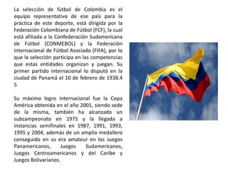 La selección de fútbol de Colombia es el
equipo representativo de ese país para la
práctica de este deporte, está dirigida por la
Federación Colombiana de Fútbol (FCF), la cual
está afiliada a la Confederación Sudamericana
de Fútbol (CONMEBOL) y la Federación
Internacional de Fútbol Asociado (FIFA), por lo
que la selección participa en las competencias
que estas entidades organizan y juegan. Su
primer partido internacional lo disputó en la
ciudad de Panamá el 10 de febrero de 1938.4
5
Su máximo logro internacional fue la Copa
América obtenida en el año 2001, siendo sede
de la misma, también ha alcanzado un
subcampeonato en 1975 y la llegada a
instancias semifinales en 1987, 1991, 1993,
1995 y 2004, además de un amplio medallero
conseguido en su era amateur en los Juegos
Panamericanos, Juegos Sudamericanos,
Juegos Centroamericanos y del Caribe y
Juegos Bolivarianos.
 