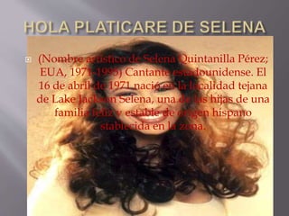  (Nombre artístico de Selena Quintanilla Pérez;
EUA, 1971-1995) Cantante estadounidense. El
16 de abril de 1971 nació en la localidad tejana
de Lake Jackson Selena, una de las hijas de una
familia feliz y estable de origen hispano
stablecida en la zona.
 