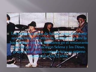  Los primeros pasos de Selena como intérprete
se remontan a su infancia, cuando su padre la
hacia actuar con sus hermanos en el restaurante
que dirigía. Así nacieron Selena y los Dinos,
grupo con el que la cantante hizo su estreno
comercial a los 12 años.
 