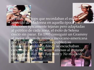  Vestida con tops que recordaban el estilo
atrevido de Madonna en aquella época y con
canciones típicamente tejanas pero adaptadas
al público de cada zona, el éxito de Selena
creció sin parar. En 1993 consiguió un Grammy
al mejor álbum de música mexicano-americana
por Live y al año siguiente publicó su
disco Amor prohibido,donde se escuchaban
canciones que se hicieron famosas al instante
de aparecer:Bidi Bidi Bom Bom y No me queda
más, entre otras.
 