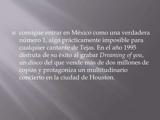  consigue entrar en México como una verdadera
número 1, algo prácticamente imposible para
cualquier cantante de Tejas. En el año 1995
disfruta de su éxito al grabar Dreaming of you,
un disco del que vende más de dos millones de
copias y protagoniza un multitudinario
concierto en la ciudad de Houston.
 