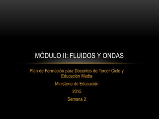 Plan de Formación para Docentes de Tercer Ciclo y
Educación Media
Ministerio de Educación
2015
Semana 2
MÓDULO II: FLUIDOS Y ONDAS
 