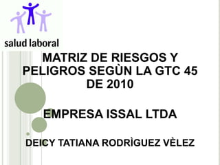 MATRIZ DE RIESGOS Y
PELIGROS SEGÙN LA GTC 45
DE 2010
EMPRESA ISSAL LTDA
DEICY TATIANA RODRÌGUEZ VÈLEZ
 
