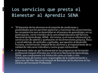 Los servicios que presta el
Bienestar al Aprendiz SENA
 "El bienestar de los alumnos es el conjunto de condiciones y
posibilidades que les permiten potenciar y maximizar los conocimientos,
las competencias que se desarrollan en el proceso de aprendizaje y en su
participación, como miembro de la comunidad educativa del Servicio
Nacional de Aprendizaje, SENA. Así mismo, es el marco referencial y la
construcción de saberes y quehaceres en las dimensiones psíquica, física
y social además, de actitudes y aptitudes, que apunten al desarrollo
humano, a la formación integral de los alumnos y al mejoramiento de su
calidad de vida como individuos y como grupo institucional.
 El bienestar debe ser eje fundamental en los programas de formación
profesional integral ofrecidos por el Servicio Nacional de Aprendizaje,
SENA, que compromete a la institución como un todo y a los
Subdirectores de Centro como responsables de la implementación y
ejecución del Plan Nacional Integral de Bienestar de losAlumnos en los
Centros de Formación Profesional
 