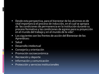  Desde esta perspectiva, para el bienestar de los alumnos es de
vital importancia el proceso de inducción, en el cual se apropia
de las condiciones de permanencia en la institución durante su
proceso formativo y las condiciones de egreso para su proyección
en el mundo del trabajo y en el mundo de la vida".
 Los siguientes son los frentes de acción del Bienestar de los
Aprendices:
 Salud
 Desarrollo intelectual
 Consejería y orientación
 Promoción socioeconómica
 Recreación y deporte
 Información y comunicación
 Protección y servicios institucionales
 