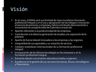 Visión
 En el 2020, el SENA será una Entidad de clase mundial en formación
profesional integral y en el uso y apropiación de tecnología e innovación
al servicio de personas y empresas; habrá contribuido decisivamente a
incrementar la competitividad de Colombia a través de:
 Aportes relevantes a la productividad de las empresas.
 Contribución a la efectiva generación de empleo y la superación de la
pobreza.
 Aporte de fuerza laboral innovadora a las empresas y las regiones.
 Integralidad de sus egresados y su vocación de servicio.
 Calidad y estándares internacionales de su formación profesional
integral.
 Incorporación de las últimas tecnologías en las empresas y en la
formación profesional integral.
 Estrecha relación con el sector educativo (media y superior).
 Excelencia en la gestión de sus recursos (humanos, físicos, tecnológicos
y financieros).
 