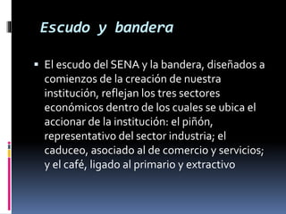 Escudo y bandera
 El escudo del SENA y la bandera, diseñados a
comienzos de la creación de nuestra
institución, reflejan los tres sectores
económicos dentro de los cuales se ubica el
accionar de la institución: el piñón,
representativo del sector industria; el
caduceo, asociado al de comercio y servicios;
y el café, ligado al primario y extractivo
 