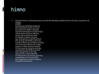 himno
 Nuestro himno, compuesto hace cerca de dos décadas, exalta el amor a la vida, a la patria y al
trabajo
CORO
Estudiantes del SENA adelante
Por Colombia luchad con amor
Con el animo noble y radiante
Transformémosla en mundo mejor
I De la patria el futuro destino,
en las manos del joven está,
el trabajo es seguro camino,
que el progreso a Colombia dará.
II En la forja del SENA se forman,
hombres libres que anhelan triunfar,
con la ciencia y la técnica unidas,
nuevos rumbos de paz trazarán.
III Hoy la patria nos grita sentida,
¡estudiantes del SENA triunfad!
solo así lograréis en la vida,
más justicia, mayor libertad.
IV Avancemos con fuerza guerrera,
¡estudiantes con firme tezón!
que la patria en nosotros espera,
su pacífica revolución.
 