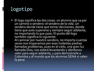 logotipo
 El logo significa las dos cosas: un alumno que va por
un camino o sendero: el sendero de la vida. Un
sendero donde tiene que tomar decisiones, donde
tiene que auto superarse y siempre seguir adelante,
no importando lo que pase. El punto del logo
también significa lo siguiente:
Al caminar por nuestro sendero, no importa cuantas
veces nos tropecemos por esas molestas piedras
llamadas problemas, pues en el cielo, una gran luz
llamada Dios, nos estará levantando y dándonos
valor para seguir adelante, y para demostrarle a
Colombia y al mundo que los alumnos SENA si valen
la pena
 