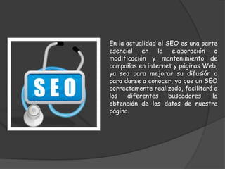 En la actualidad el SEO es una parte
esencial en la elaboración o
modificación y mantenimiento de
campañas en internet y páginas Web,
ya sea para mejorar su difusión o
para darse a conocer, ya que un SEO
correctamente realizado, facilitará a
los   diferentes     buscadores,   la
obtención de los datos de nuestra
página.
 