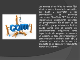 Los nuevos sitios Web la tienen fácil
si miran correctamente la necesidad
del SEO y contratan a los
proveedores        de       servicios
adecuados. El análisis SEO inicial y la
implantación, dependerán entonces
del programador. En el caso de los
sitios Web que ya están establecidos
desde antes que el asunto del
posicionamiento adquiriera tanta
importancia, deben poner un asesor o
un experto al lado del programador,
para realizar el análisis Web SEO y
retomar las riendas de tu marca o
producto en el azaroso y redundante
mundo de Internet.
 