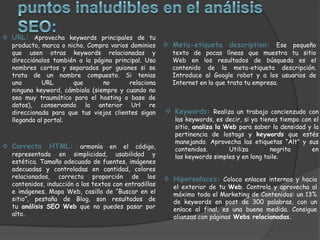  URL: Aprovecha keywords principales de tu
  producto, marca o nicho. Compra varios dominios       Meta-etiqueta description: Ese pequeño
  que usen otras keywords relacionadas y                 texto de pocas líneas que muestra tu sitio
  direcciónalos también a la página principal. Usa       Web en los resultados de búsqueda es el
  nombres cortos y separados por guiones si se           contenido de la meta-etiqueta descripción.
  trata de un nombre compuesto. Si tenias                Introduce al Google robot y a los usuarios de
  una        URL      que       no       relaciona       Internet en lo que trata tu empresa.
  ninguna keyword, cámbiala (siempre y cuando no
  sea muy traumático para el hosting o base de
  datos), conservando la anterior Url re
  direccionada para que tus viejos clientes sigan       Keywords: Realiza un trabajo concienzudo con
  llegando al portal.                                     las keywords, es decir, si ya tienes tiempo con el
                                                          sitio, analiza la Web para saber la densidad y la
                                                          pertinencia de lostags y keywords que estés
                                                          manejando. Aprovecha las etiquetas “Alt” y sus
 Correcto    HTML:       armonía en el código,           contenidos.        Utiliza        negrita      en
  representado en simplicidad, usabilidad y               las keywords simples y en long taile.
  estética. Tamaño adecuado de fuentes, imágenes
  adecuadas y controladas en cantidad, colores
  relacionados, correcta proporción de los              Hiperenlaces: Coloca enlaces internos y hacia
  contenidos, inducción a los textos con entradillas      el exterior de tu Web. Controla y aprovecha al
  e imágenes. Mapa Web, casilla de “Buscar en el          máximo todo el Marketing de Contenidos: un 13%
  sitio”, pestaña de Blog, son resultados de              de keywords en post de 300 palabras, con un
  tu análisis SEO Web que no puedes pasar por             enlace al final, es una buena medida. Consigue
  alto.                                                   alianzas con páginas Webs relacionadas.
 