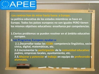 -Los centros han de mirar hacia fuera: a Europa.
La política educativa de los estados miembros se hace en
Europa. Todos los países europeos no son iguales PERO tienen
los mismos objetivos educativos: enseñanza por competencias.

1.Ciertos problemas se pueden resolver en el ámbito educativo
   europeo.
2.Los Programas Europeos ayudan a:
    2.1.Desarrollar todas las CCBB: competencia lingüística, socio-
   cívica, digital, matemáticas, etc.
   2.2.Incrementar la participación de la comunidad educativa:
   padres, empresas locales, ayuntamiento, etc.
   2.3.Mejorar y potenciar el trabajo en equipo de profesorado y
   alumnado.
 