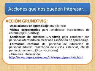 Acciones que nos pueden interesar…

ACCIÓN GRUNDTVIG:
 -Asociaciones de aprendizaje: multilateral
 -Visitas preparatorias para establecer asociaciones de
 aprendizaje Grundtvig.
 -Seminarios de contacto Grundtvig para contactar con
 personal interesado en crear una asociación de aprendizaje.
 -Formación continua del personal de educación de
 personas adultas: realización de cursos, estancias, etc de
 perfeccionamiento (3 convocatorias)
 - Para más información:
 http://www.oapee.es/oapee/inicio/pap/grundtvig.html
 