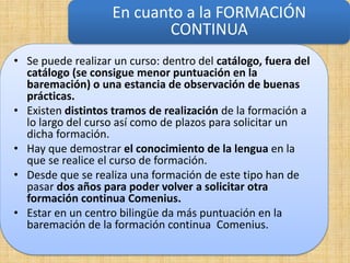 En cuanto a la FORMACIÓN
                          CONTINUA
• Se puede realizar un curso: dentro del catálogo, fuera del
  catálogo (se consigue menor puntuación en la
  baremación) o una estancia de observación de buenas
  prácticas.
• Existen distintos tramos de realización de la formación a
  lo largo del curso así como de plazos para solicitar un
  dicha formación.
• Hay que demostrar el conocimiento de la lengua en la
  que se realice el curso de formación.
• Desde que se realiza una formación de este tipo han de
  pasar dos años para poder volver a solicitar otra
  formación continua Comenius.
• Estar en un centro bilingüe da más puntuación en la
  baremación de la formación continua Comenius.
 