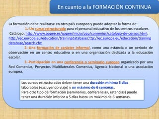 En cuanto a la FORMACIÓN CONTINUA
                                                    En cuanto a la formación continua


La formación debe realizarse en otro país europeo y puede adoptar la forma de:
          1.-Un curso estructurado para el personal educativo de los centros escolares
 Catálogo: http://www.oapee.es/oapee/inicio/pap/comenius/catalogo-de-cursos.html;
http://ec.europa.eu/education/trainingdatabase/;ttp://ec.europa.eu/education/training
database/search.cfm
          2.-Una formación de carácter informal, como una estancia o un periodo de
observación en un centro educativo o en una organización dedicada a la educación
escolar.
          3.-Participación en una conferencia o seminario europeo organizado por una
Red Comenius, Proyectos Multilaterales Comenius, Agencia Nacional o una asociación
europea.

       Los cursos estructurados deben tener una duración mínima 5 días
       laborables (excluyendo viaje) y un máximo de 6 semanas.
       Para otro tipo de formación (seminarios, conferencias, estancias) puede
       tener una duración inferior a 5 días hasta un máximo de 6 semanas.
 