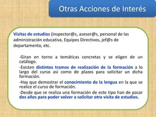Otras Acciones de Interés

Visitas de estudios (inspector@s, asesor@s, personal de las
administración educativa, Equipos Directivos, jef@s de
departamento, etc.

  -Giran en torno a temáticas concretas y se eligen de un
  catálogo.
  -Existen distintos tramos de realización de la formación a lo
  largo del curso así como de plazos para solicitar un dicha
  formación.
  -Hay que demostrar el conocimiento de la lengua en la que se
  realice el curso de formación.
  -Desde que se realiza una formación de este tipo han de pasar
  dos años para poder volver a solicitar otra visita de estudios.
 
