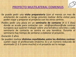 PROYECTO MULTILATERAL COMENIUS

-Se puede pedir una visita preparatoria (con al menos un mes de
   antelación de cuando se tenga previsto realizar dicha visita) para
   poder viajar y preparar el proyecto con los otros centros.
-Podéis pedir una plaza en un seminario de contacto (4 ó 5 días)
   donde se acude para contactar con otr@sprofesor@sde centros
   europeos que quieren trabajar sobre una temática concreta y cada
   seminario de contacto se centra en una temática. Durante el
   seminario hay tiempo de sentarse a elaborar el proyecto.
-Duración 2 años
-Se pueden realizar distintas movilidades entre los distintos centros:
   suelen viajar el profesorado (máximo 3) y un número reducido de
   alumnado (2 ó 3 como mucho) si el proyecto así lo recoge.
 
