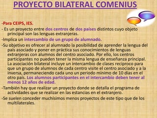 PROYECTO BILATERAL COMENIUS
-Para CEIPS, IES.
- Es un proyecto entre dos centros de dos países distintos cuyo objeto
    principal son las lenguas extranjeras.
-Implica un intercambio de un grupo de alumnado.
-Su objetivo es ofrecer al alumnado la posibilidad de aprender la lengua del
    país asociado y poner en práctica sus conocimientos de lenguas
    extranjeras con alumnos del centro asociado. Por ello, los centros
    participantes no pueden tener la misma lengua de enseñanza principal.
    La asociación bilateral incluye un intercambio de clases recíproco para
    que un grupo de alumnos de cada centro visite el centro asociado y a la
    inversa, permaneciendo cada uno un periodo mínimo de 10 días en el
    otro país. Los alumnos participantes en el intercambio deben tener al
    menos 12 años de edad.
-También hay que realizar un proyecto donde se detalla el programa de
    actividades que se realizar en las estancias en el extranjero.
-Se suelen conceder muchísimos menos proyectos de este tipo que de los
    multilaterales.
 