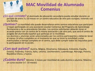 MAC Movilidad de Alumnado
                            Comenius
¿En qué consiste? el alumnado de educación secundaria pueda estudiar durante un
   período de entre 3 y 10 meses en un centro educativo de otro país europeo, viviendo con
   una familia.
¿Quiénes? La movilidad sólo puede desarrollarse entre centros educativos que participen
   o hayan participado en una asociación escolar Comenius del Programa de Aprendizaje
   Permanente o de su precedente Sócrates. Los centros solicitantes deberán tener el
   acuerdo previo con un centro de la misma asociación y de otro país, que será el centro de
   acogida del alumnado español que participa en la movilidad.
   Los alumnos y alumnas serán seleccionados por los centros participantes y deberán tener
   al menos 14 años cumplidos en el momento en que se inicie la movilidad y estar
   matriculados a tiempo completo en el centro, que debe cumplir todos los requisitos para
   la participación en la acción.

¿Con qué países? Austria, Bélgica, Dinamarca, Eslovaquia, Eslovenia, España,
   Estonia, Finlandia, Francia, Italia, Letonia, Liechtenstein, Luxemburgo, Noruega, Polonia,
   República Checa, y Suecia.

¿Cuánto dura? Mínimo: 3 meses por movilidad de cada alumno o alumna. Máximo:
   un curso escolar (+/- 10 meses)
 