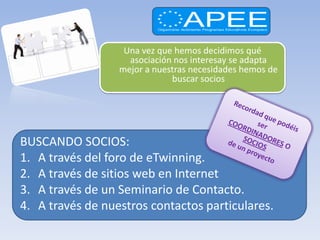 Una vez que hemos decidimos qué
                    asociación nos interesay se adapta
                  mejor a nuestras necesidades hemos de
                              buscar socios




BUSCANDO SOCIOS:
1. A través del foro de eTwinning.
2. A través de sitios web en Internet
3. A través de un Seminario de Contacto.
4. A través de nuestros contactos particulares.
 