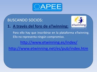 BUSCANDO SOCIOS:
1. A través del foro de eTwinning:
   Para ello hay que inscribirse en la plataforma eTwinning.
   Ello no representa ningún compromiso.
       http://www.etwinning.es/index/
http://www.etwinning.net/es/pub/index.htm
 